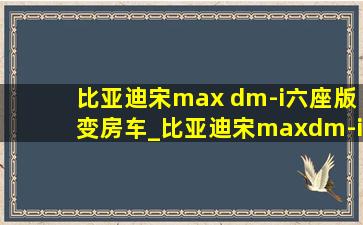 比亚迪宋max dm-i六座版变房车_比亚迪宋maxdm-i六座